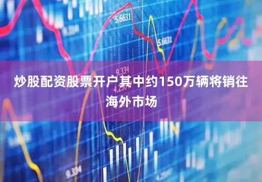 炒股配资股票开户其中约150万辆将销往海外市场