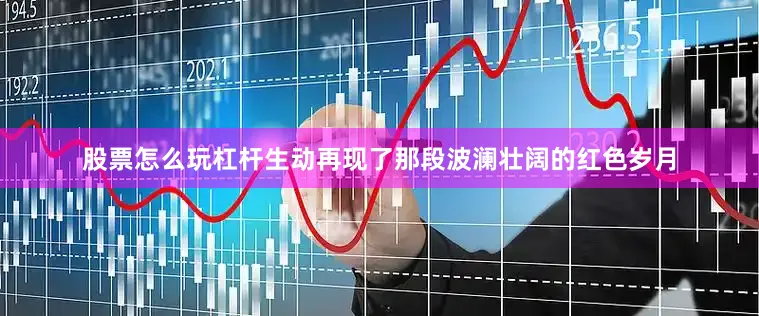 股票怎么玩杠杆生动再现了那段波澜壮阔的红色岁月