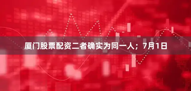 厦门股票配资二者确实为同一人；7月1日