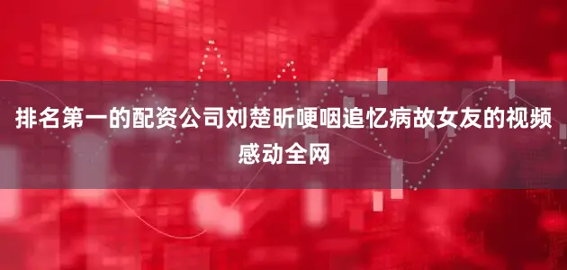 排名第一的配资公司刘楚昕哽咽追忆病故女友的视频感动全网