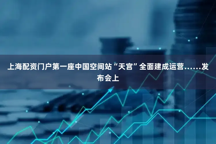上海配资门户第一座中国空间站“天宫”全面建成运营……发布会上