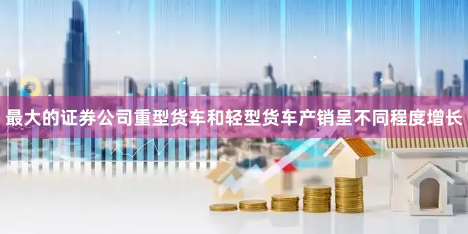 最大的证券公司重型货车和轻型货车产销呈不同程度增长