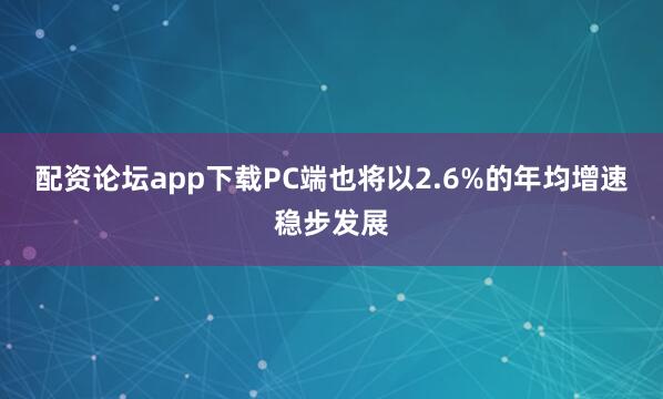 配资论坛app下载PC端也将以2.6%的年均增速稳步发展