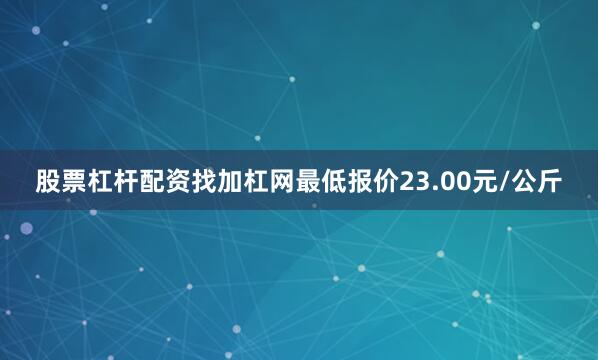 股票杠杆配资找加杠网最低报价23.00元/公斤