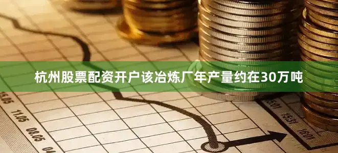 杭州股票配资开户该冶炼厂年产量约在30万吨