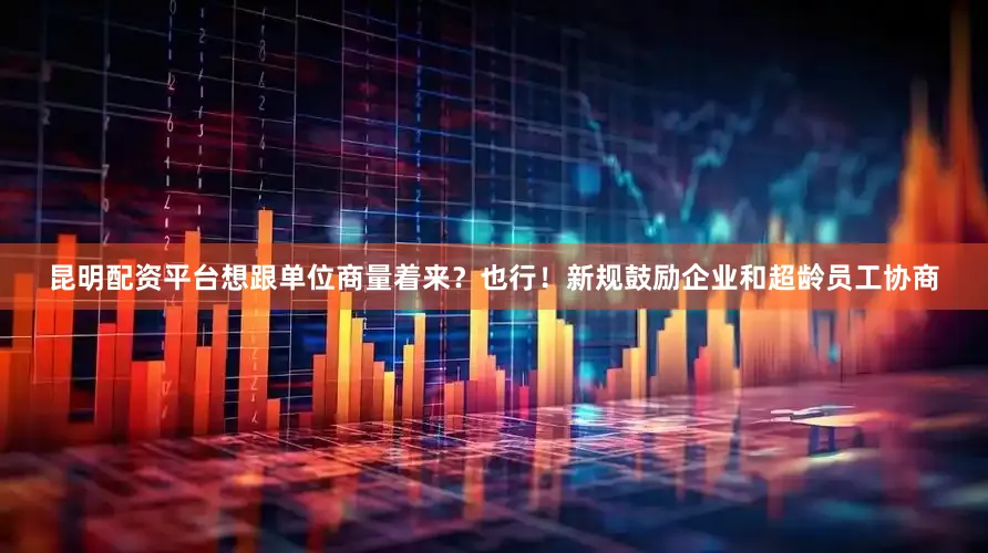 昆明配资平台想跟单位商量着来？也行！新规鼓励企业和超龄员工协商