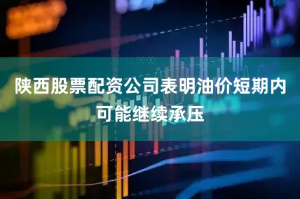 陕西股票配资公司表明油价短期内可能继续承压