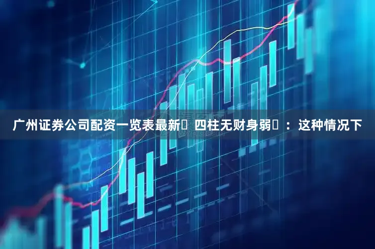 广州证券公司配资一览表最新‌四柱无财身弱‌：这种情况下