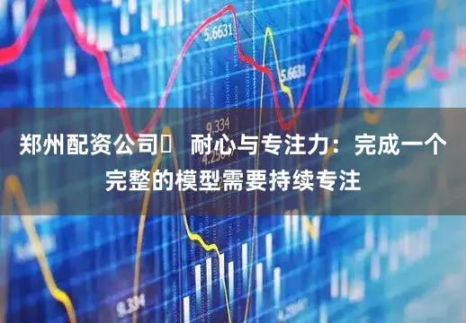 郑州配资公司✅ 耐心与专注力：完成一个完整的模型需要持续专注