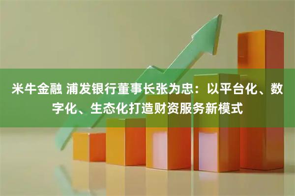 米牛金融 浦发银行董事长张为忠：以平台化、数字化、生态化打造财资服务新模式