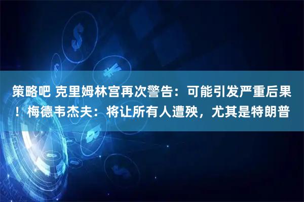 策略吧 克里姆林宫再次警告：可能引发严重后果！梅德韦杰夫：将让所有人遭殃，尤其是特朗普
