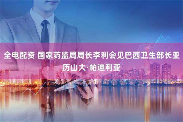 全电配资 国家药监局局长李利会见巴西卫生部长亚历山大·帕迪利亚