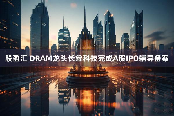 股盈汇 DRAM龙头长鑫科技完成A股IPO辅导备案