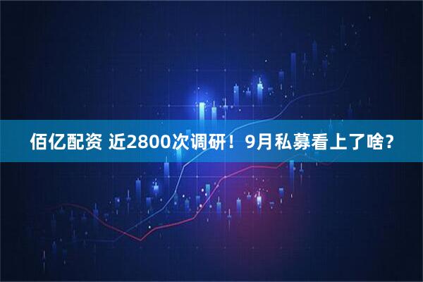 佰亿配资 近2800次调研！9月私募看上了啥？