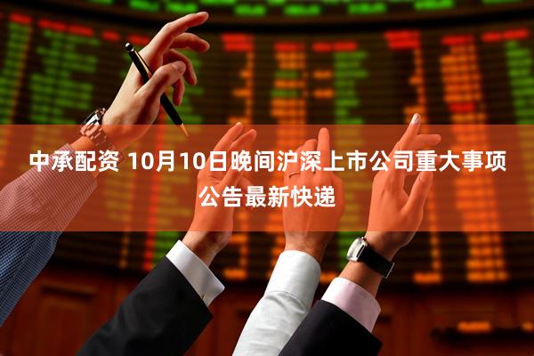 中承配资 10月10日晚间沪深上市公司重大事项公告最新快递