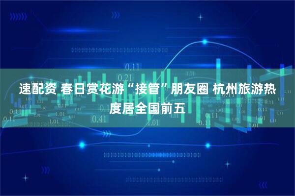 速配资 春日赏花游“接管”朋友圈 杭州旅游热度居全国前五