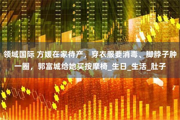 领域国际 方媛在家待产，穿衣服要消毒、脚脖子肿一圈，郭富城给她买按摩椅_生日_生活_肚子