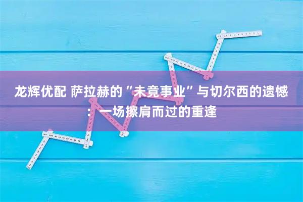 龙辉优配 萨拉赫的“未竟事业”与切尔西的遗憾：一场擦肩而过的重逢