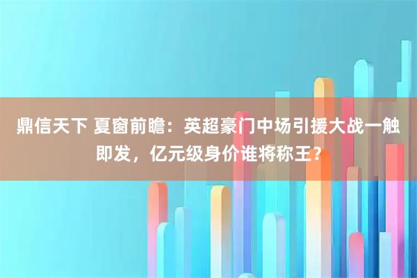 鼎信天下 夏窗前瞻：英超豪门中场引援大战一触即发，亿元级身价谁将称王？