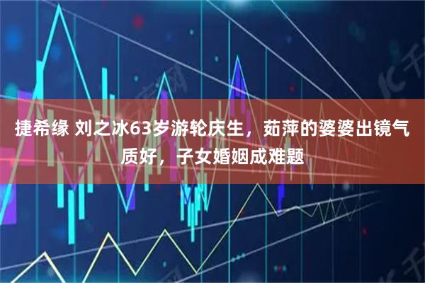 捷希缘 刘之冰63岁游轮庆生，茹萍的婆婆出镜气质好，子女婚姻成难题