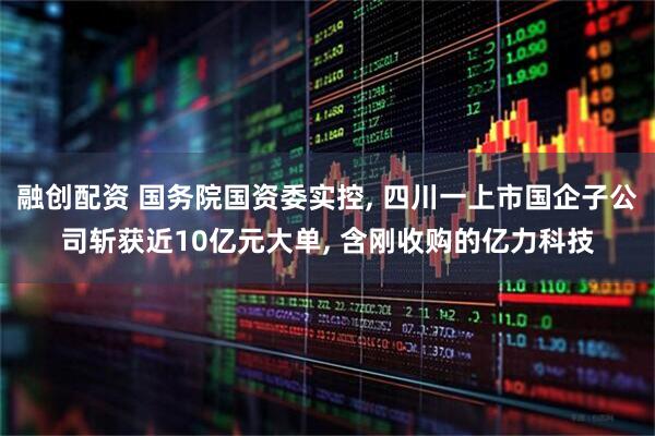 融创配资 国务院国资委实控, 四川一上市国企子公司斩获近10亿元大单, 含刚收购的亿力科技